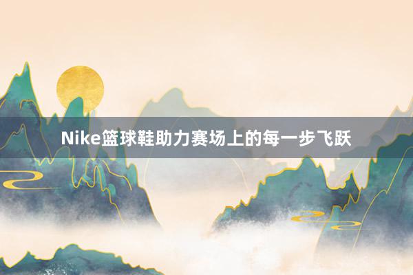 Nike篮球鞋助力赛场上的每一步飞跃